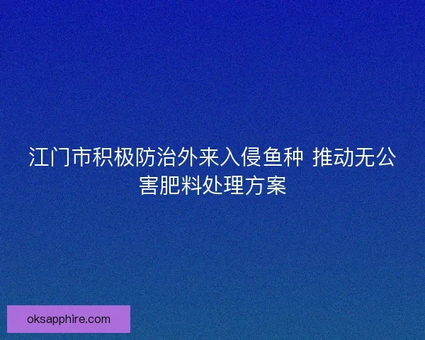 江门市积极防治外来入侵鱼种 推动无公害肥料处理方案