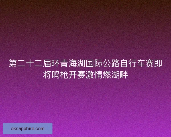 第二十二届环青海湖国际公路自行车赛即将鸣枪开赛激情燃湖畔